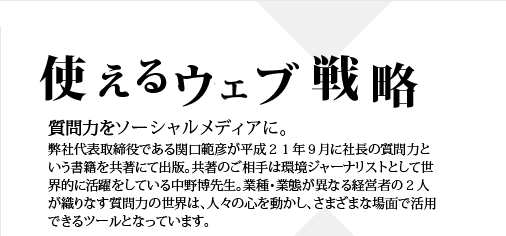 使えるウェブ戦略 質問力をソーシャルメディアに。 弊社代表取締役である関口範彦が平成２１年９月に社長の質問力という書籍を共著にて出版。共著のご相手は環境ジャーナリストとして世界的に活躍をしている中野博先生。業種・業態が異なる経営者の２人が織りなす質問力の世界は、人々の心を動かし、さまざまな場面で活用できるツールとなっています。